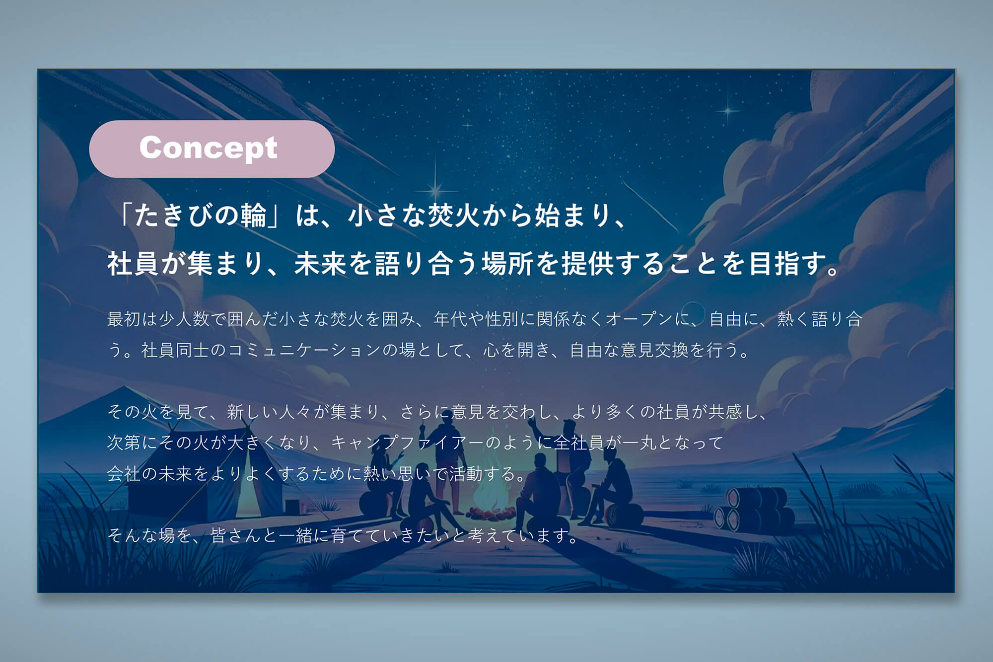 「たきびの輪」は、小さな焚火から始まり、社員が集まり、未来を語り合う場所を提供することを目指す。最初は少人数で囲んだ小さな焚火を囲み、年代や性別に関係なくオープンに、自由に、熱く語り合う。社員同士のコミュニケーションの場として、心を開き、自由な意見交換を行う。